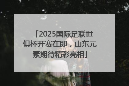 2025国际足联世俱杯开赛在即，山东元素期待精彩亮相