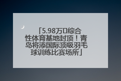 5.98万㎡综合性体育基地封顶！青岛将添国际顶级羽毛球训练比赛场所